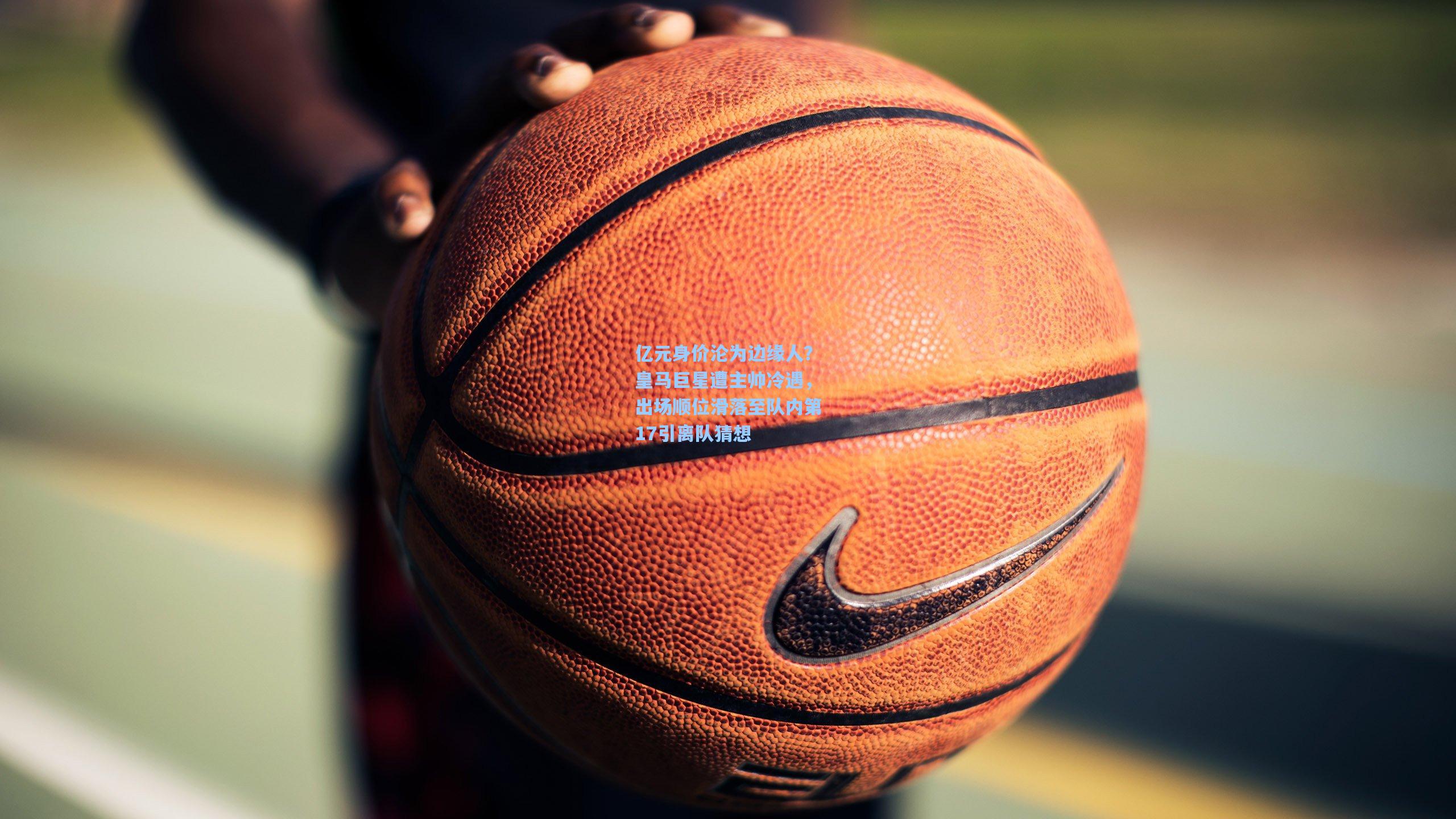 亿元身价沦为边缘人？皇马巨星遭主帅冷遇，出场顺位滑落至队内第17引离队猜想