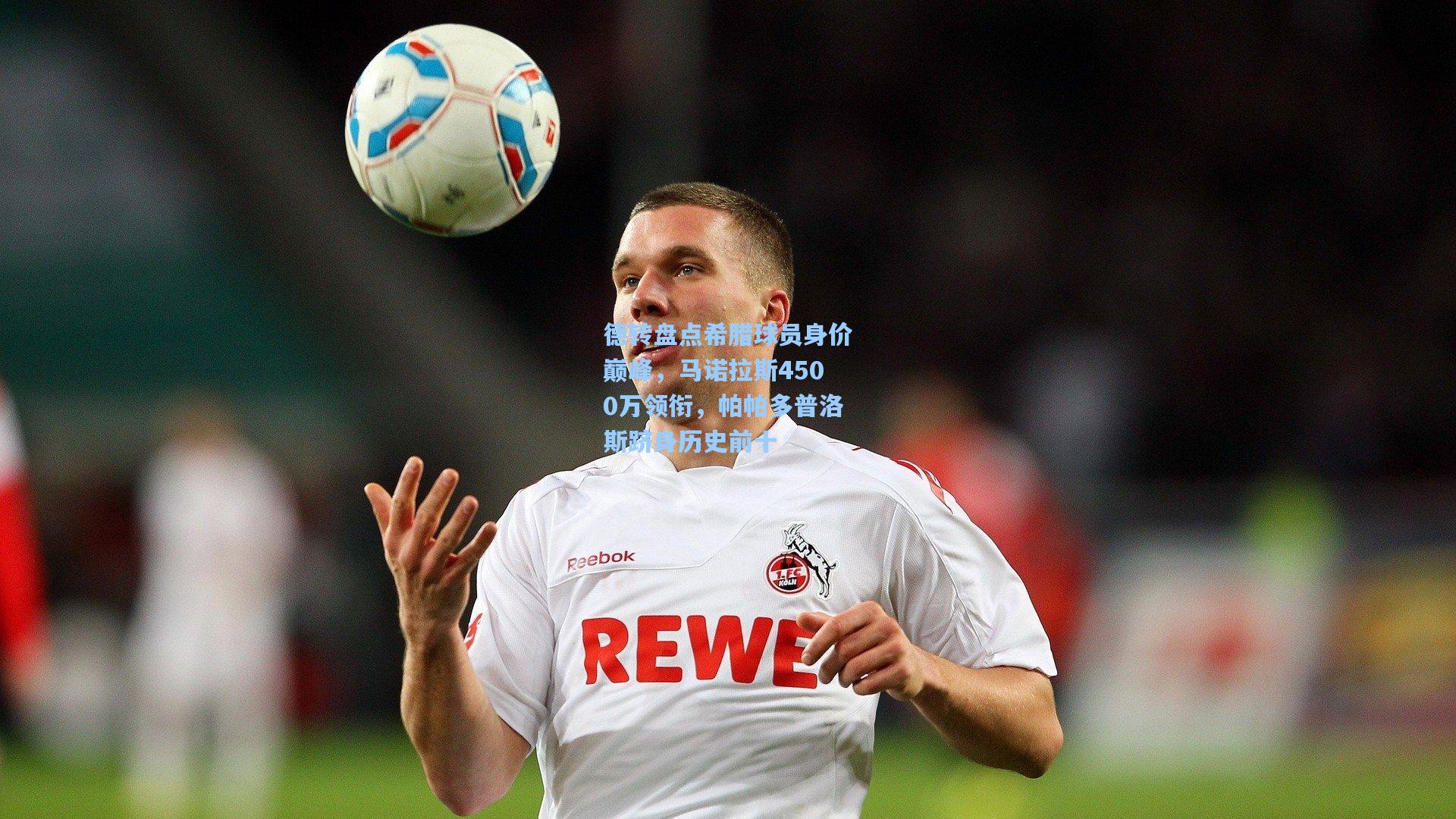德转盘点希腊球员身价巅峰，马诺拉斯4500万领衔，帕帕多普洛斯跻身历史前十