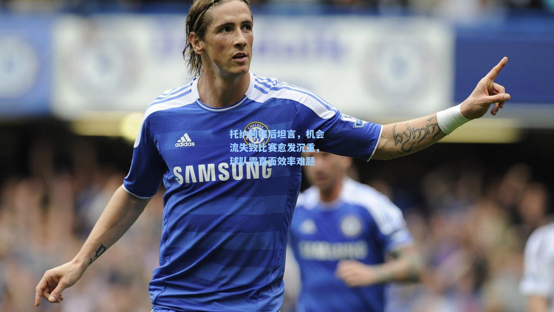 托纳利赛后坦言，机会流失致比赛愈发沉重，球队需直面效率难题